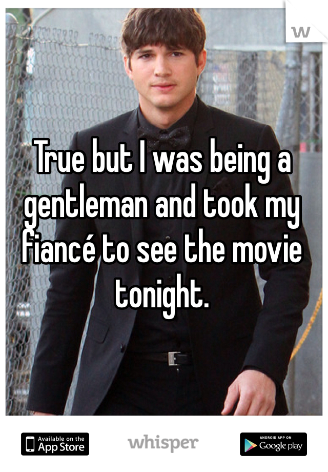 True but I was being a gentleman and took my fiancé to see the movie tonight. 
