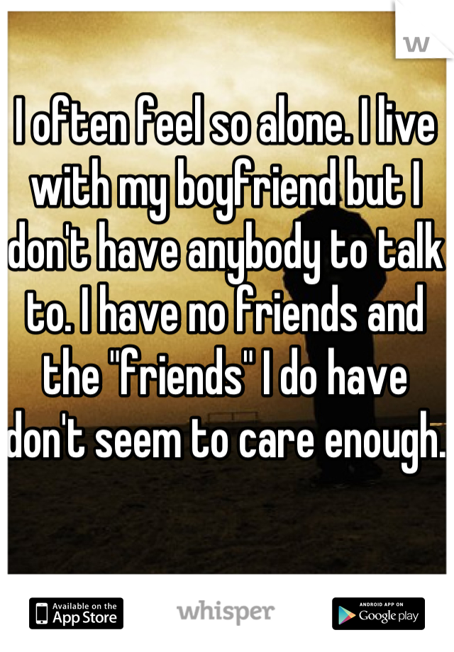 I often feel so alone. I live with my boyfriend but I don't have anybody to talk to. I have no friends and the "friends" I do have don't seem to care enough. 
