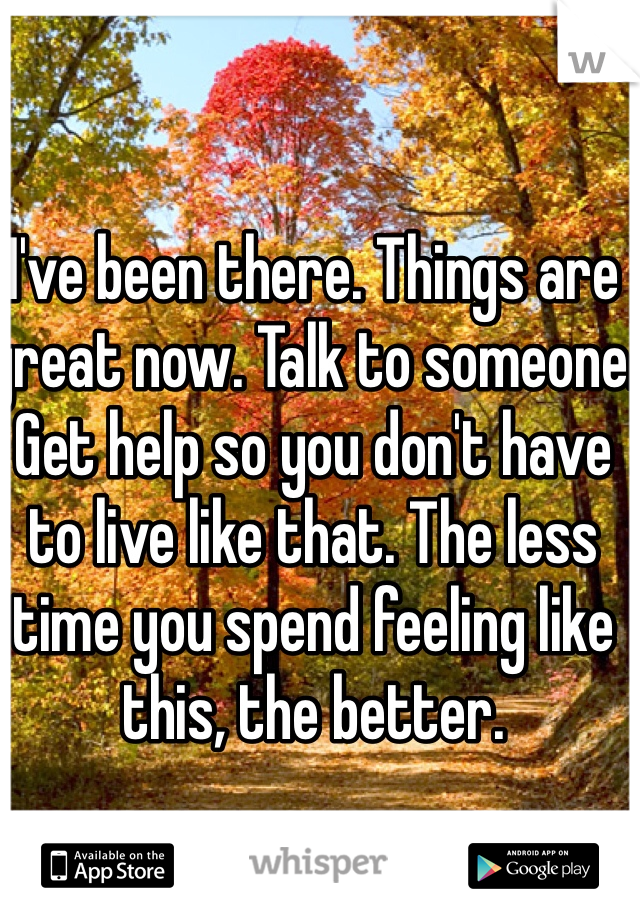 I've been there. Things are great now. Talk to someone. Get help so you don't have to live like that. The less time you spend feeling like this, the better.