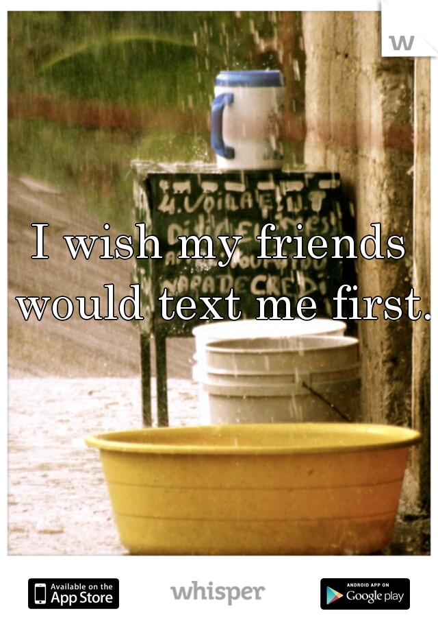 I wish my friends would text me first.