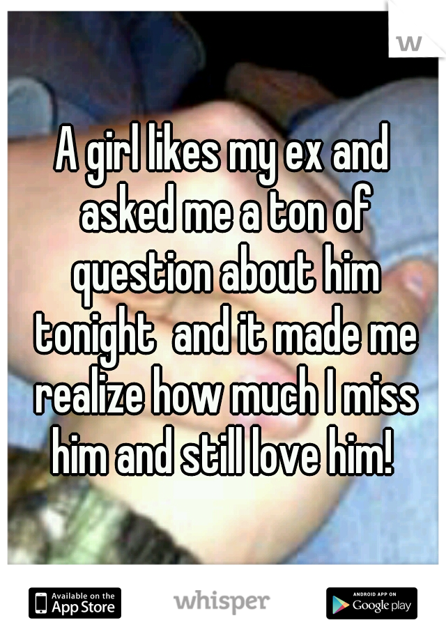 A girl likes my ex and asked me a ton of question about him tonight  and it made me realize how much I miss him and still love him! 