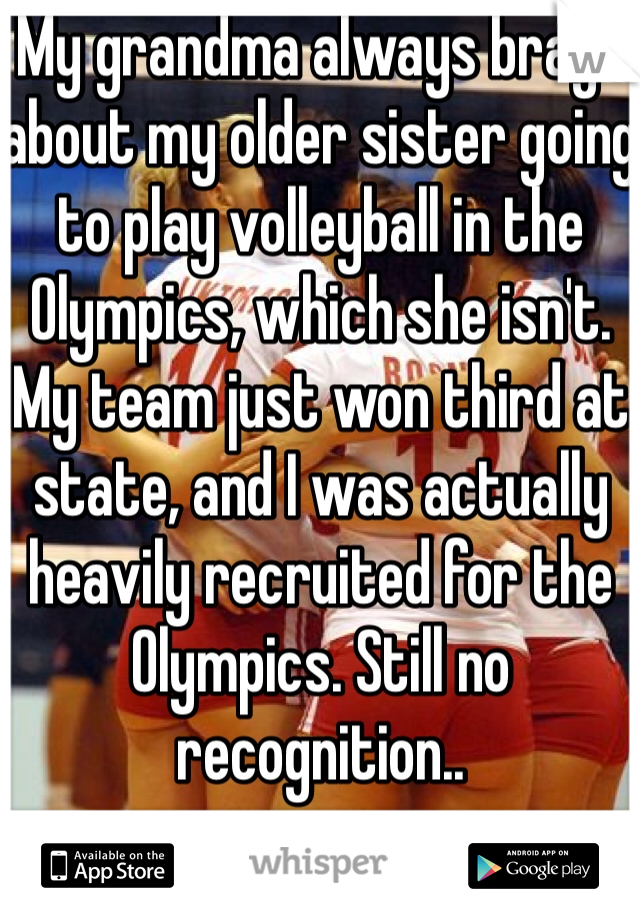 My grandma always brags about my older sister going to play volleyball in the Olympics, which she isn't. My team just won third at state, and I was actually heavily recruited for the Olympics. Still no recognition.. 