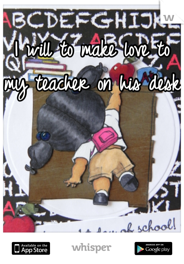 I will to make love to my teacher on his desk