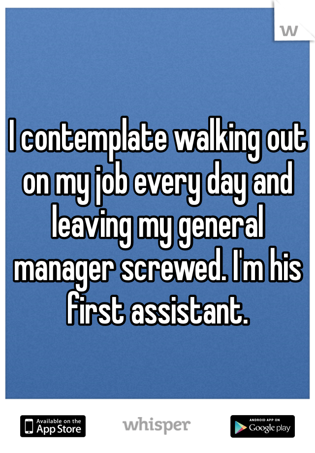 I contemplate walking out on my job every day and leaving my general manager screwed. I'm his first assistant. 