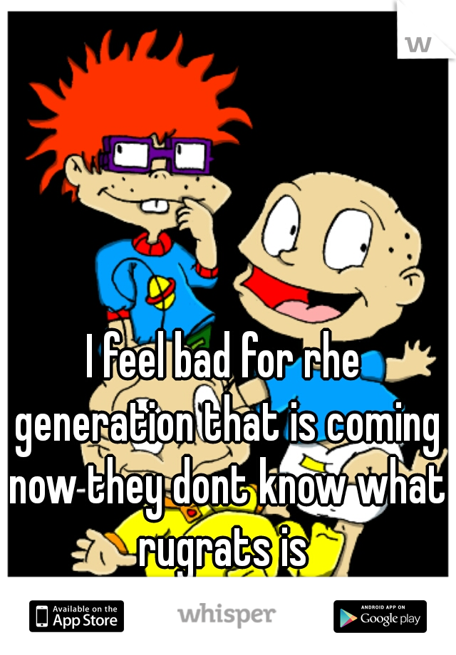 I feel bad for rhe generation that is coming now they dont know what rugrats is 