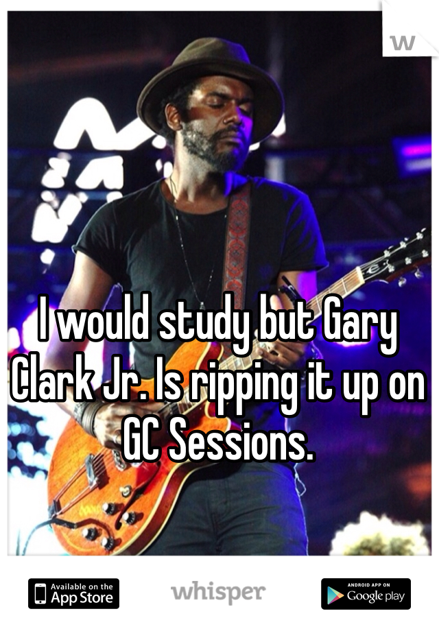 I would study but Gary Clark Jr. Is ripping it up on GC Sessions. 