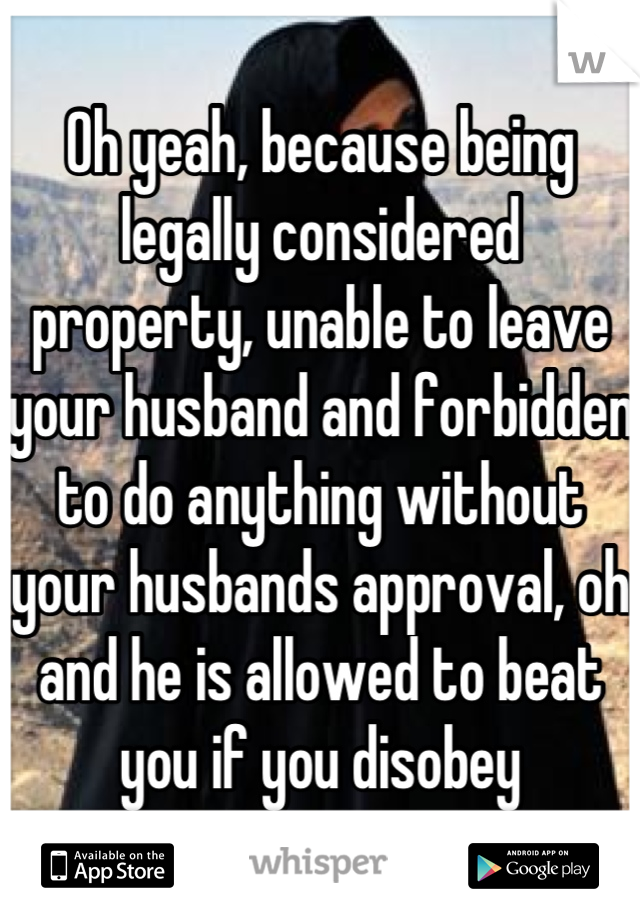 Oh yeah, because being legally considered property, unable to leave your husband and forbidden to do anything without your husbands approval, oh and he is allowed to beat you if you disobey