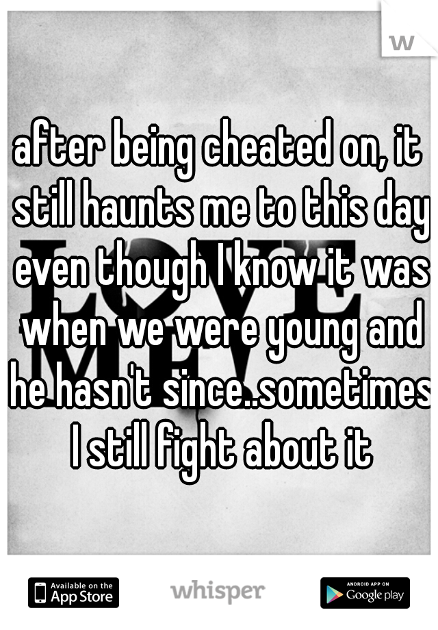 after being cheated on, it still haunts me to this day even though I know it was when we were young and he hasn't since..sometimes I still fight about it