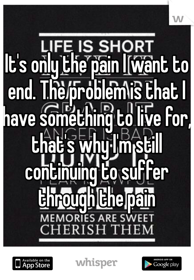 It's only the pain I want to end. The problem is that I have something to live for, that's why I'm still continuing to suffer through the pain