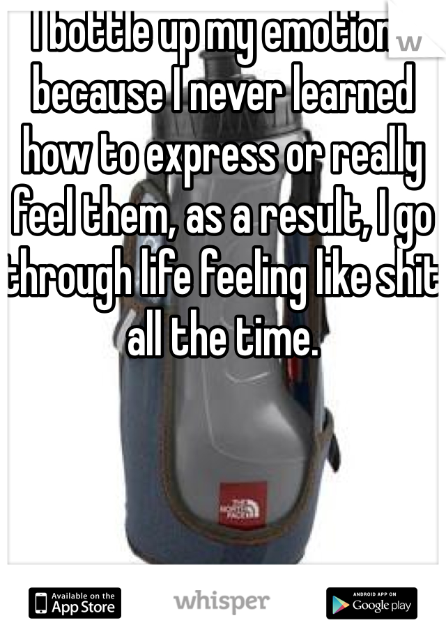 I bottle up my emotions because I never learned how to express or really feel them, as a result, I go through life feeling like shit all the time. 