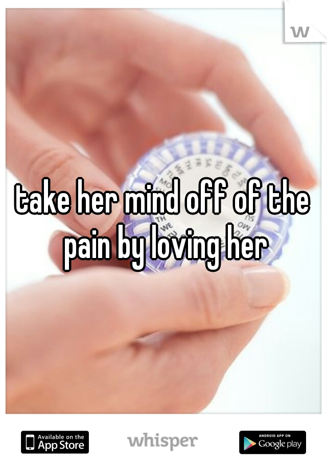 take her mind off of the pain by loving her