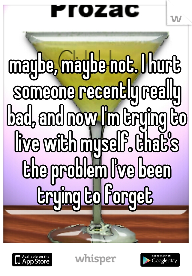 maybe, maybe not. I hurt someone recently really bad, and now I'm trying to live with myself. that's the problem I've been trying to forget 