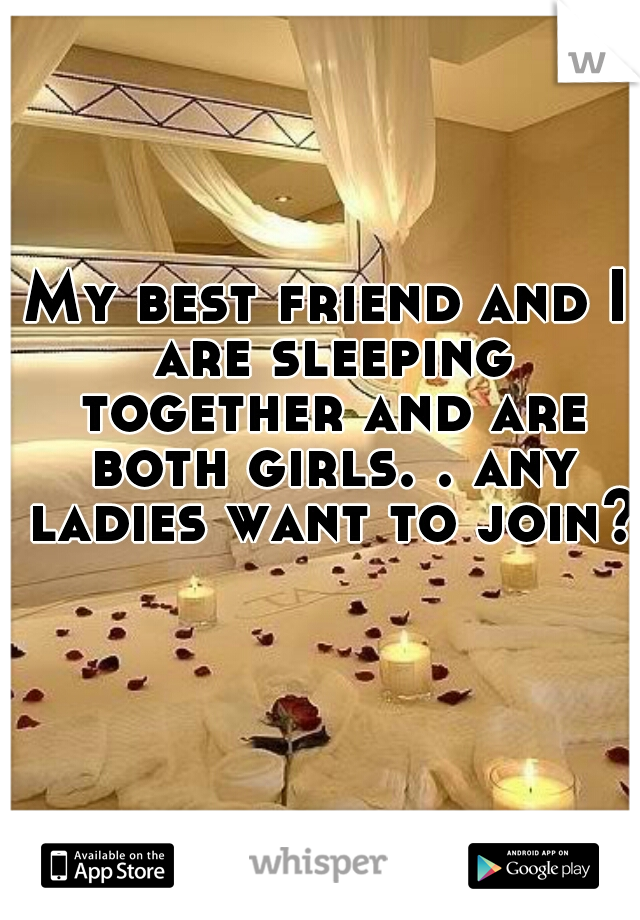 My best friend and I are sleeping together and are both girls. . any ladies want to join? 