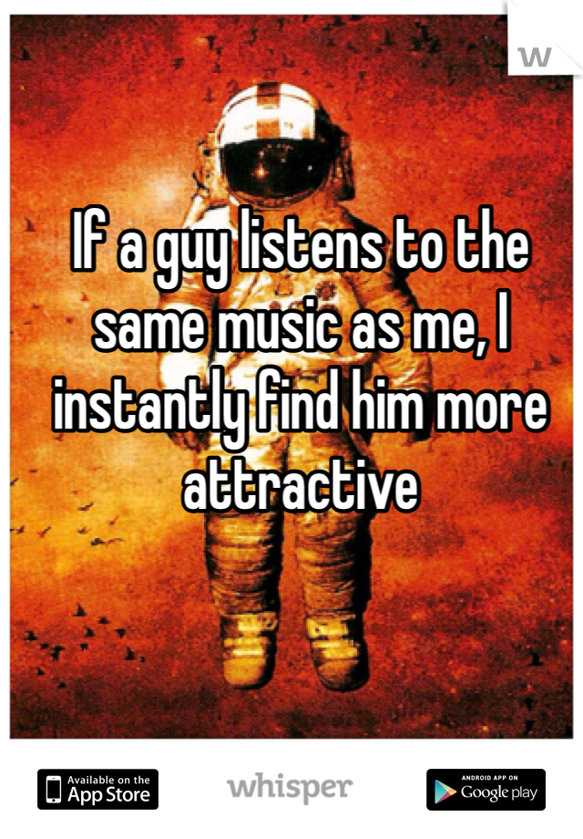 If a guy listens to the same music as me, I instantly find him more attractive