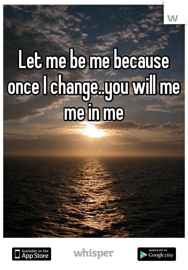 Let me be me because once I change..you will me me in me