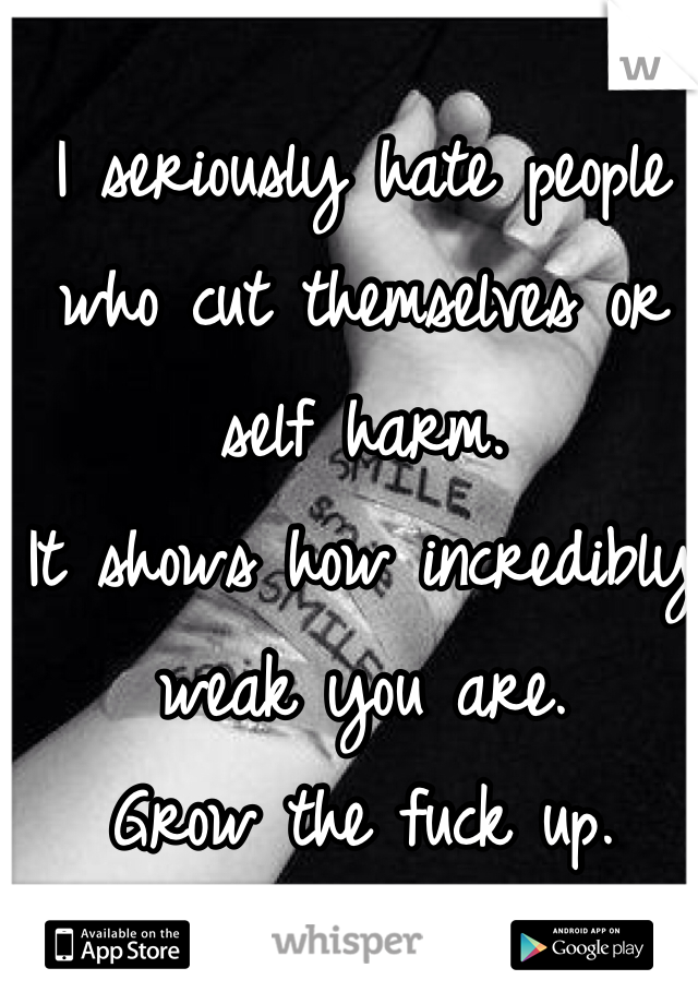 I seriously hate people who cut themselves or self harm.
It shows how incredibly weak you are.
Grow the fuck up.