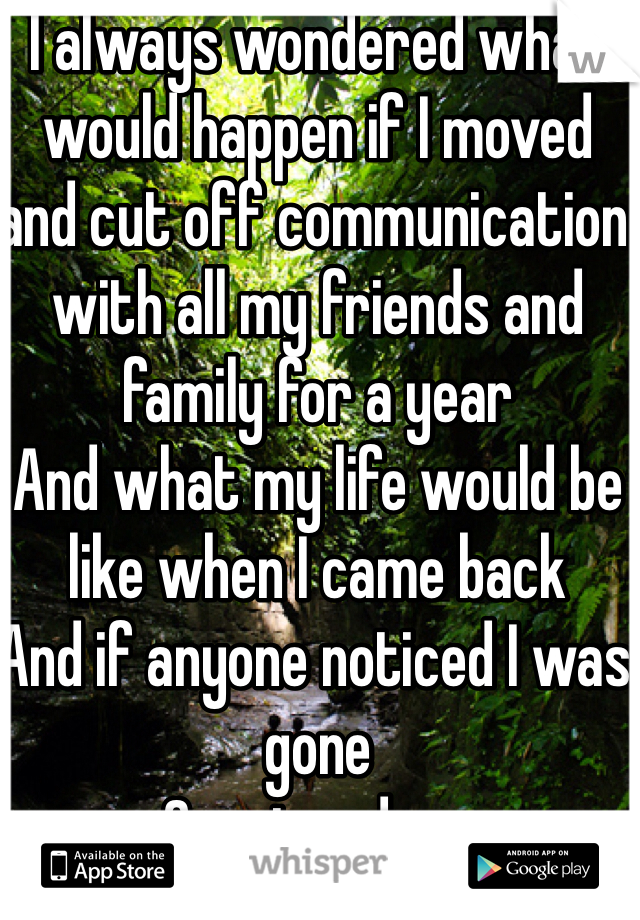 I always wondered what would happen if I moved and cut off communication with all my friends and family for a year
And what my life would be like when I came back
And if anyone noticed I was gone 
Or missed me