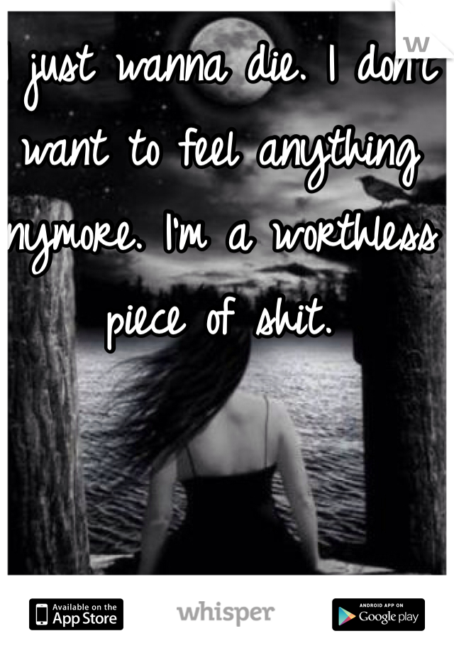 I just wanna die. I don't want to feel anything anymore. I'm a worthless piece of shit. 