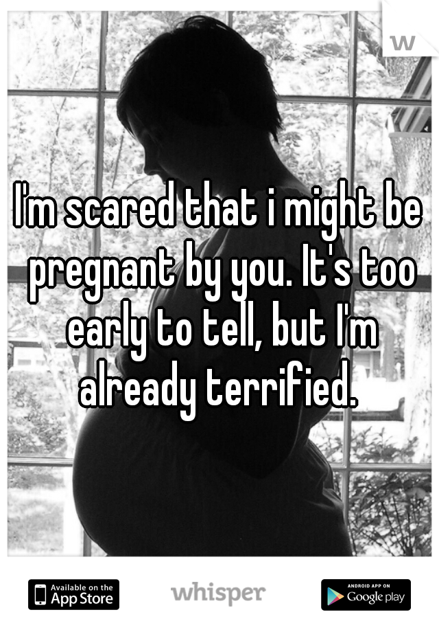 I'm scared that i might be pregnant by you. It's too early to tell, but I'm already terrified. 