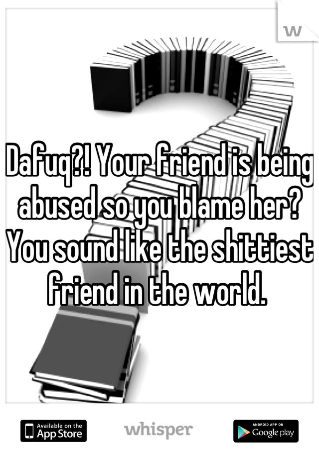 Dafuq?! Your friend is being abused so you blame her? You sound like the shittiest friend in the world. 