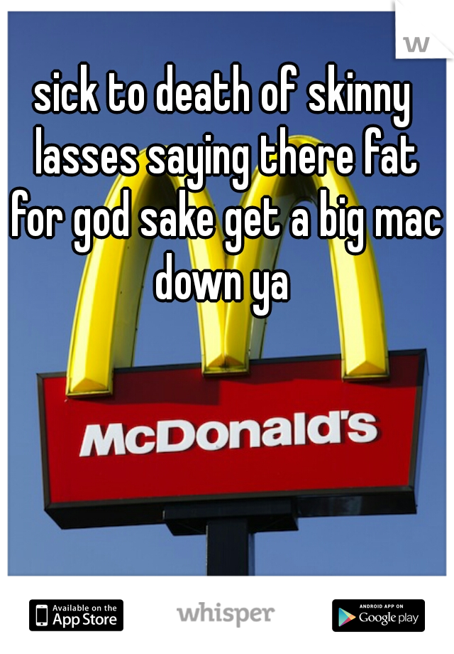 sick to death of skinny lasses saying there fat for god sake get a big mac down ya 