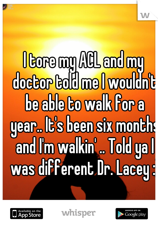 I tore my ACL and my doctor told me I wouldn't be able to walk for a year.. It's been six months and I'm walkin' .. Told ya I was different Dr. Lacey :)