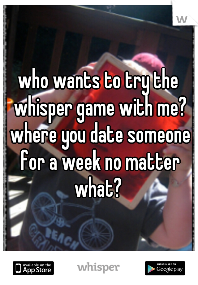 who wants to try the whisper game with me? where you date someone for a week no matter what? 