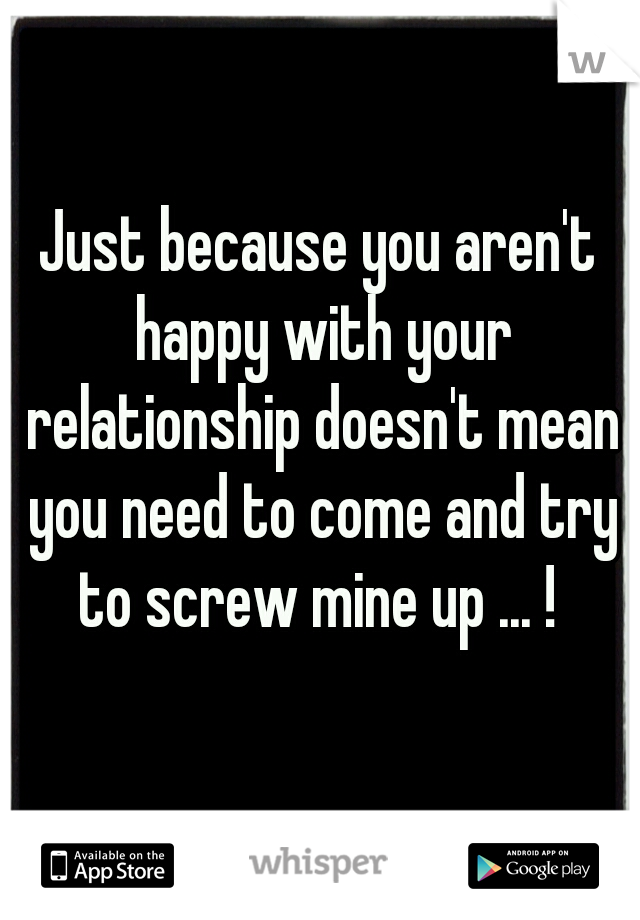 Just because you aren't happy with your relationship doesn't mean you need to come and try to screw mine up ... ! 