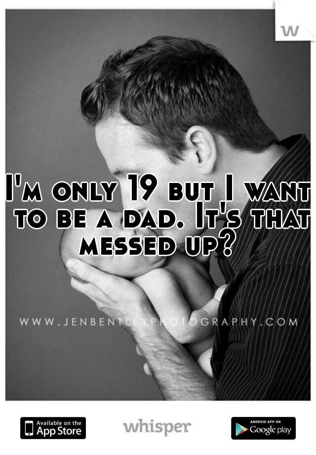 I'm only 19 but I want to be a dad. It's that messed up? 
