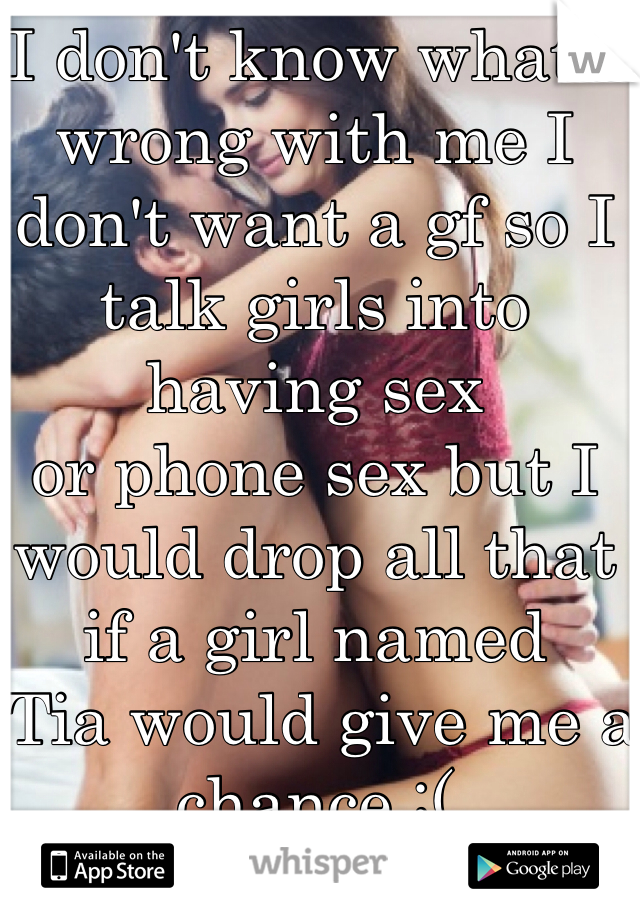 I don't know what's wrong with me I don't want a gf so I talk girls into having sex 
or phone sex but I would drop all that if a girl named
 Tia would give me a chance :(