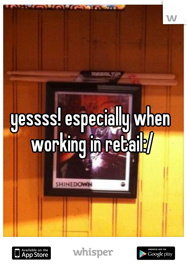 yessss! especially when working in retail:/
