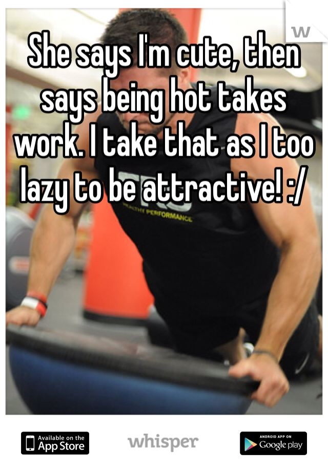 She says I'm cute, then says being hot takes work. I take that as I too lazy to be attractive! :/