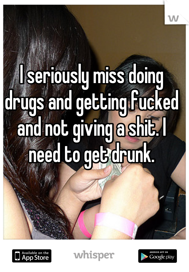 I seriously miss doing drugs and getting fucked and not giving a shit. I need to get drunk.