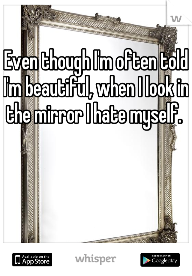 Even though I'm often told I'm beautiful, when I look in the mirror I hate myself. 
