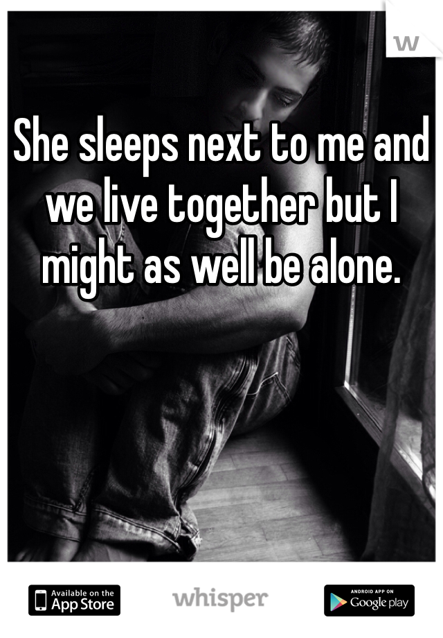 She sleeps next to me and we live together but I might as well be alone. 