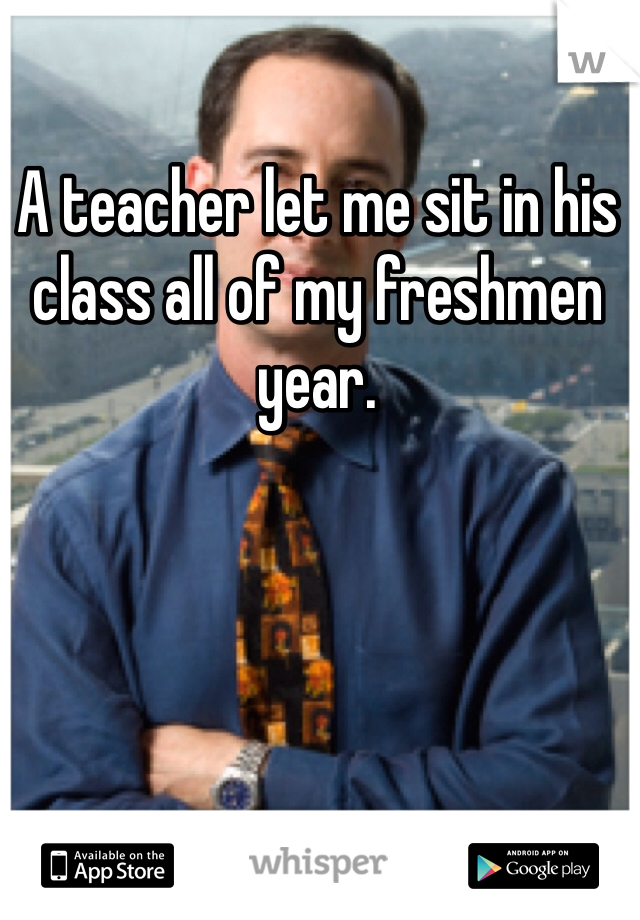 A teacher let me sit in his class all of my freshmen year.