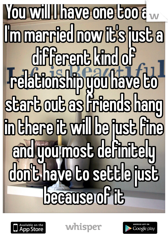 You will I have one too and I'm married now it's just a different kind of relationship you have to start out as friends hang in there it will be just fine and you most definitely don't have to settle just because of it 