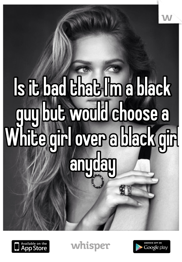 Is it bad that I'm a black 
guy but would choose a White girl over a black girl anyday