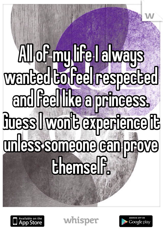 All of my life I always wanted to feel respected and feel like a princess. Guess I won't experience it unless someone can prove themself. 