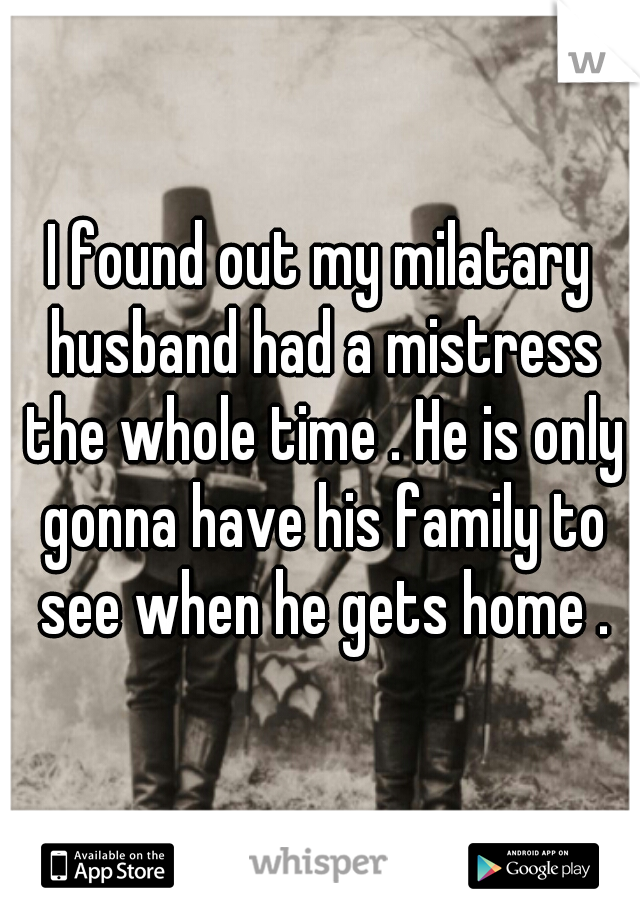 I found out my milatary husband had a mistress the whole time . He is only gonna have his family to see when he gets home .
