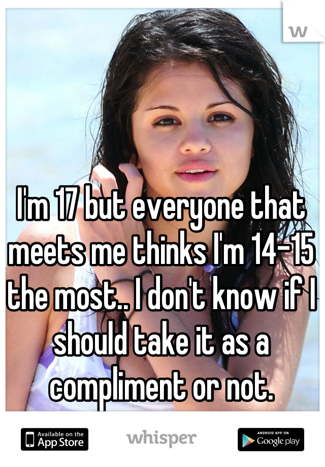 I'm 17 but everyone that meets me thinks I'm 14-15 the most.. I don't know if I should take it as a compliment or not.