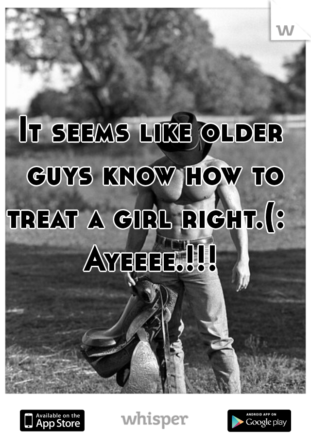 It seems like older guys know how to treat a girl right.(:  
Ayeeee.!!!
