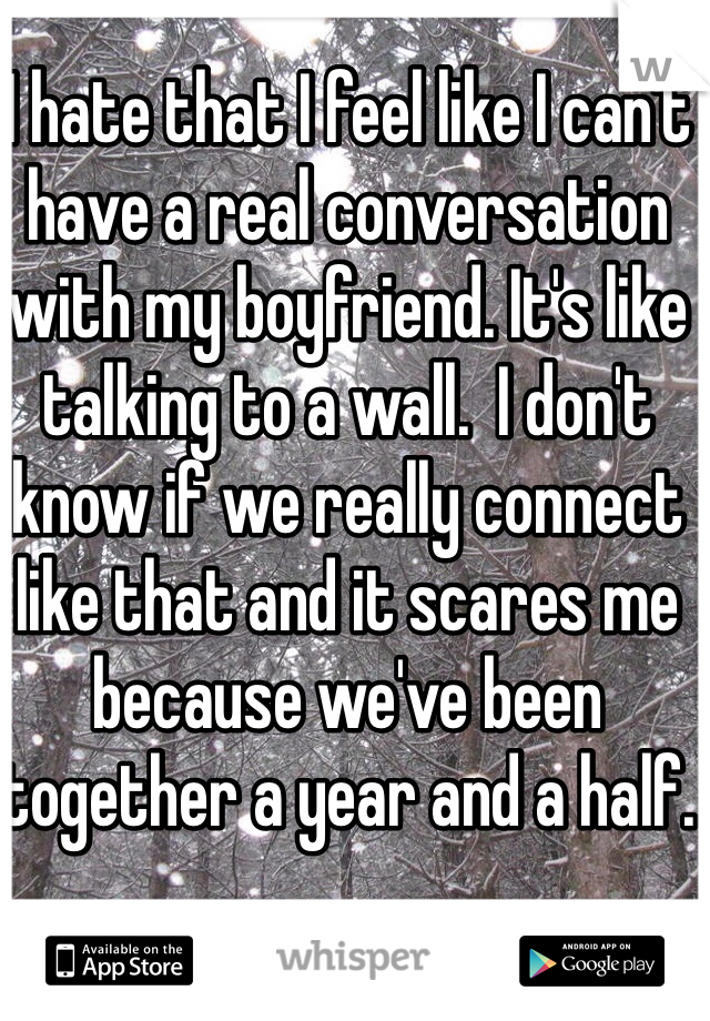 I hate that I feel like I can't have a real conversation with my boyfriend. It's like talking to a wall.  I don't know if we really connect like that and it scares me because we've been together a year and a half. 