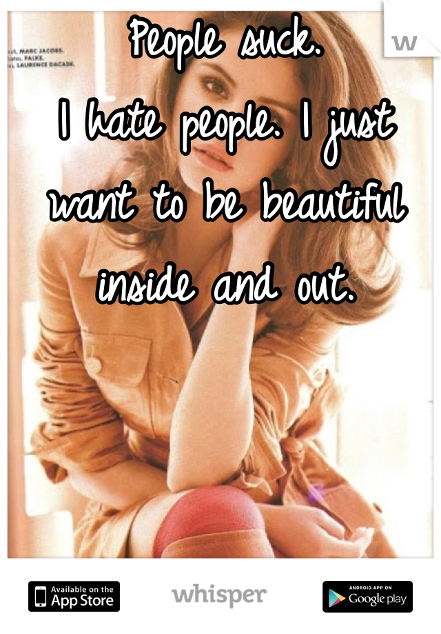 People suck. 
I hate people. I just want to be beautiful inside and out. 