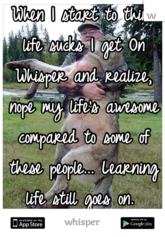 When I start to think life sucks I get On Whisper and realize, nope my life's awesome compared to some of these people... Learning life still goes on. 