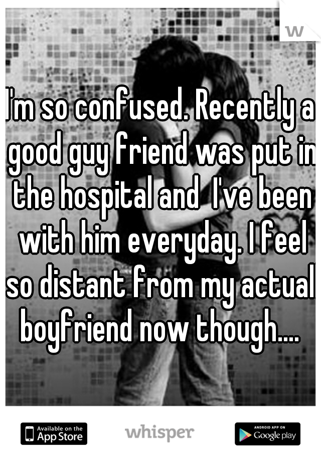 I'm so confused. Recently a good guy friend was put in the hospital and  I've been with him everyday. I feel so distant from my actuall boyfriend now though.... 