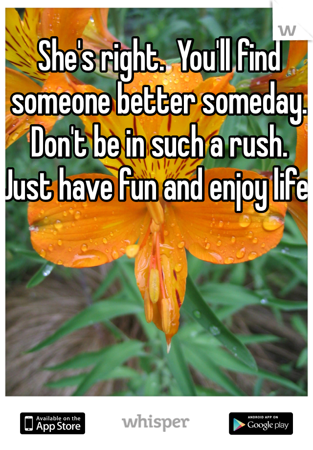 She's right.  You'll find someone better someday.  Don't be in such a rush.  Just have fun and enjoy life.  