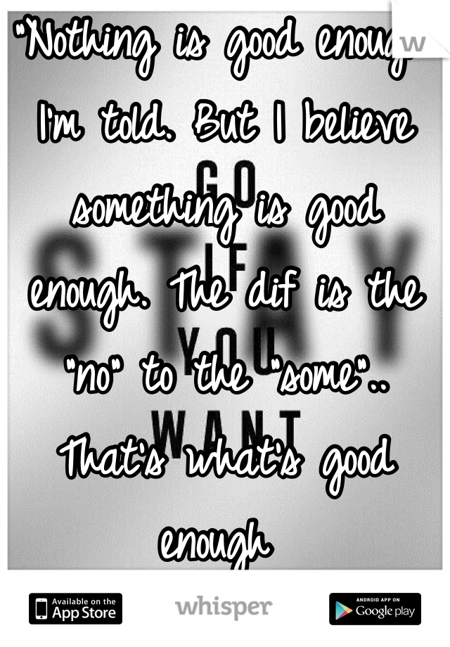 "Nothing is good enough" I'm told. But I believe something is good enough. The dif is the "no" to the "some".. That's what's good enough 