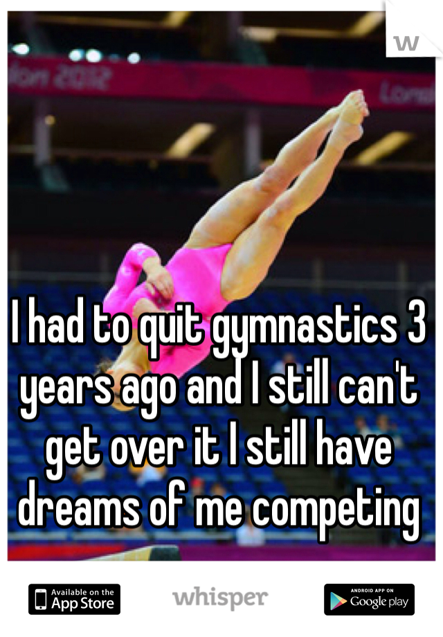 I had to quit gymnastics 3 years ago and I still can't get over it I still have dreams of me competing 