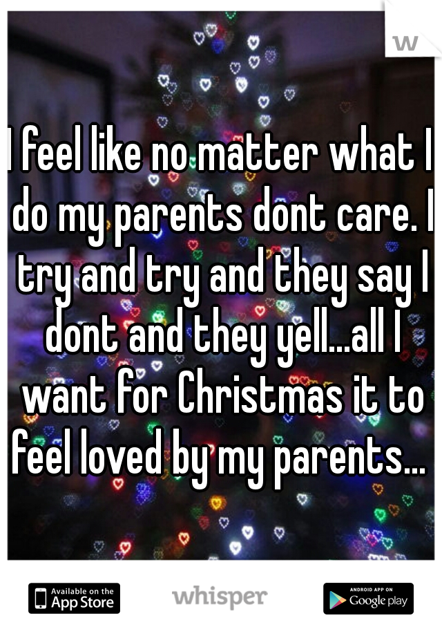 I feel like no matter what I do my parents dont care. I try and try and they say I dont and they yell...all I want for Christmas it to feel loved by my parents...  